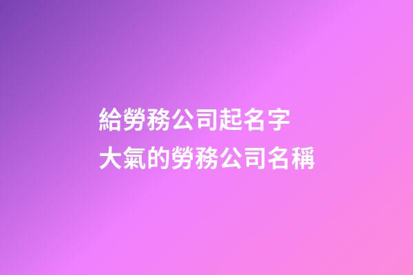 給勞務公司起名字 大氣的勞務公司名稱-第1張-公司起名-玄機派